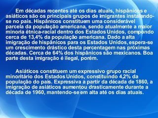 Em décadas recentes até os dias atuais, hispânicos e asiáticos são os principais grupos de imigrantes instalando-se no país. Hispânicos constituem uma considerável parcela da população americana, sendo atualmente a maior minoria étnica-racial dentro dos Estados Unidos, compondo cerca de 13,4% da população americana. Dado a alta imigração de hispânicos para os Estados Unidos, espera-se um crescimento drástico desta percentagem nas próximas décadas. Cerca de 64% dos hispânicos são mexicanos. Boa parte desta imigração é ilegal, porém. Asiáticos constituem um expressivo grupo racial minoritário dos Estados Unidos, constituindo 4,2% da população do país. Expressiva a partir da década de 1860, a imigração de asiáticos aumentou drasticamente durante a década de 1960, mantendo-se em alta até os dias atuais. 
