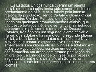 Os Estados Unidos nunca tiveram um idioma oficial, embora o inglês tenha sido sempre o idioma predominante no país, e seja falado pela imensa maioria da população, sendo  de fato  o idioma oficial dos Estados Unidos. Por isso, o inglês é o idioma usado em quaisquer pronunciamentos oficiais, que vão desde tratados até leis e sentenças. 27 Estados adotaram o inglês como idioma oficial. Destes Estados, três adotam um segundo idioma oficial: o Havaí, que adotou o havaiano como segundo idioma oficial; a Louisiana, que adotou o francês; e o Novo México, que adotou o espanhol. Nos Estados americanos sem idioma oficial, o inglês é adotado em todos serviços públicos, serviços em outros idiomas são fornecidos em áreas com grande população de imigrantes. Já Estados onde o inglês (e por vezes um segundo idioma) é o idioma oficial não precisam necessariamente fornecer serviços públicos em outros idiomas. 