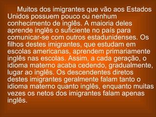 Muitos dos imigrantes que vão aos Estados Unidos possuem pouco ou nenhum conhecimento de inglês. A maioria deles aprende inglês o suficiente no país para comunicar-se com outros estadunidenses. Os filhos destes imigrantes, que estudam em escolas americanas, aprendem primariamente inglês nas escolas. Assim, a cada geração, o idioma materno acaba cedendo, gradualmente, lugar ao inglês. Os descendentes diretos destes imigrantes geralmente falam tanto o idioma materno quanto inglês, enquanto muitas vezes os netos dos imigrantes falam apenas inglês. 