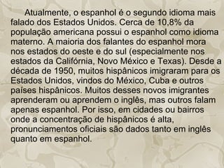 Atualmente, o espanhol é o segundo idioma mais falado dos Estados Unidos. Cerca de 10,8% da população americana possui o espanhol como idioma materno. A maioria dos falantes do espanhol mora nos estados do oeste e do sul (especialmente nos estados da Califórnia, Novo México e Texas). Desde a década de 1950, muitos hispânicos imigraram para os Estados Unidos, vindos do México, Cuba e outros países hispânicos. Muitos desses novos imigrantes aprenderam ou aprendem o inglês, mas outros falam apenas espanhol. Por isso, em cidades ou bairros onde a concentração de hispânicos é alta, pronunciamentos oficiais são dados tanto em inglês quanto em espanhol. 