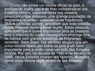 Como não existe um idioma oficial no país, o domínio do inglês não é de todo indispensável nos Estados Unidos, especialmente nos estados americanos que possuem uma grande população de imigrantes recentes - especialmente hispânicos. Muitas pessoas, porém, acreditam que todo cidadão estadunidense deveria saber inglês. Estas pessoas acreditam que é quase impossível para as pessoas sem o domínio do inglês conseguirem emprego fora de bairros com grande presença de imigrantes recentes. Além disso, tais ativistas alegam que um único idioma falado por todos no país é um fator importante para a união como um todo dos Estados Unidos. Por isto, na década de 1980 e na década de 1990, vários Estados criaram leis fazendo do inglês como único idioma legal dentro de tais Estados. 