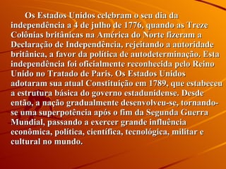 Os Estados Unidos celebram o seu dia da independência a 4 de julho de 1776, quando as Treze Colônias britânicas na América do Norte fizeram a Declaração de Independência, rejeitando a autoridade britânica, a favor da política de autodeterminação. Esta independência foi oficialmente reconhecida pelo Reino Unido no Tratado de Paris. Os Estados Unidos adotaram sua atual Constituição em 1789, que estabeceu a estrutura básica do governo estadunidense. Desde então, a nação gradualmente desenvolveu-se, tornando-se uma superpotência após o fim da Segunda Guerra Mundial, passando a exercer grande influência econômica, política, científica, tecnológica, militar e cultural no mundo. 