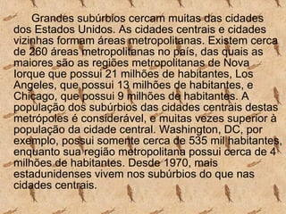 Grandes subúrbios cercam muitas das cidades dos Estados Unidos. As cidades centrais e cidades vizinhas formam áreas metropolitanas. Existem cerca de 260 áreas metropolitanas no país, das quais as maiores são as regiões metropolitanas de Nova Iorque que possui 21 milhões de habitantes, Los Angeles, que possui 13 milhões de habitantes, e Chicago, que possui 9 milhões de habitantes. A população dos subúrbios das cidades centrais destas metrópoles é considerável, e muitas vezes superior à população da cidade central. Washington, DC, por exemplo, possui somente cerca de 535 mil habitantes, enquanto sua região metropolitana possui cerca de 4 milhões de habitantes. Desde 1970, mais estadunidenses vivem nos subúrbios do que nas cidades centrais. 