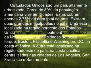 Os Estados Unidos são um país altamente urbanizado. Cerca de 80% da população americana vive em cidades. Estas cobrem apenas 2,75% da área total do país. Existem duas grandes megalópoles no país. Uma está localizada na região nordeste dos Estados Unido s, composta   princ ipalment e   pelo Estado  da Nova Jérsei e pelas cidades de Nova Iorque, Boston, Filadélfia e Washington, DC, na costa atlântica. A outra está localizado na região sudoeste do país, na costa pacífica, centralizadas nas cidades de Los Angeles, San Francisco e Sacramento. 