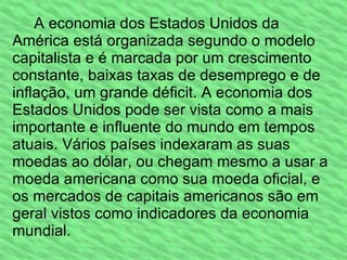 A economia dos Estados Unidos da América está organizada segundo o modelo capitalista e é marcada por um crescimento constante, baixas taxas de desemprego e de inflação, um grande déficit. A economia dos Estados Unidos pode ser vista como a mais importante e influente do mundo em tempos atuais. Vários países indexaram as suas moedas ao dólar, ou chegam mesmo a usar a moeda americana como sua moeda oficial, e os mercados de capitais americanos são em geral vistos como indicadores da economia mundial. 