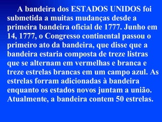 A bandeira dos ESTADOS UNIDOS foi submetida a muitas mudanças desde a primeira bandeira oficial de 1777. Junho em 14, 1777, o Congresso continental passou o primeiro ato da bandeira, que disse que a bandeira estaria composta de treze listras que se alternam em vermelhas e branca e treze estrelas brancas em um campo azul. As estrelas forram adicionadas à bandeira enquanto os estados novos juntam a união. Atualmente, a bandeira contem 50 estrelas. 