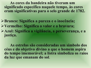 As cores da bandeira não tiveram um significado específico naquele tempo, às cores eram significativas para o selo grande de 1782.  Branco: Significa a pureza e o inocência; Vermelho: Significa o valor e a bravura;  Azul: Significa a vigilância, a perseverança, e a justiça.  As estrelas são consideradas um símbolo dos céus e do objetivo divino a que o homem aspira do tempo imemorável; a listra simboliza os raios da luz que emanam do sol . 