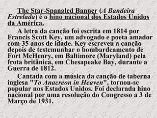 The Star-Spangled Banner  ( A Bandeira Estrelada ) é o  hino nacional dos Estados Unidos da América. A letra da canção foi escrita em 1814 por Francis Scott Key, um advogado e poeta amador com 35 anos de idade. Key escreveu a canção depois de testemunhar o bombardeamento de Fort McHenry, em Baltimore (Maryland) pela frota britânica, em Chesapeake Bay, durante a Guerra de 1812. Cantada com a música da canção de taberna inglesa " To Anacreon in Heaven ", tornou-se popular nos Estados Unidos. Foi declarada hino nacional por uma resolução do Congresso a 3 de Março de 1931. 