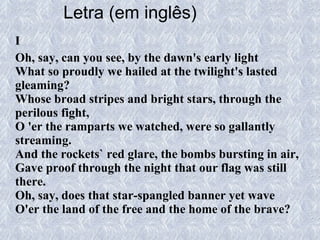 Letra (em inglês)   I Oh, say, can you see, by the dawn's early light What so proudly we hailed at the twilight's lasted gleaming? Whose broad stripes and bright stars, through the perilous fight, O 'er the ramparts we watched, were so gallantly streaming. And the rockets` red glare, the bombs bursting in air, Gave proof through the night that our flag was still there. Oh, say, does that star-spangled banner yet wave O'er the land of the free and the home of the brave? 