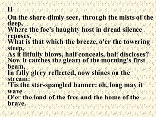 II On the shore dimly seen, through the mists of the deep, Where the foe's haughty host in dread silence reposes, What is that which the breeze, o'er the towering steep, As it fitfully blows, half conceals, half discloses? Now it catches the gleam of the morning's first beam, In fully glory reflected, now shines on the stream: 'Tis the star-spangled banner: oh, long may it wave O'er the land of the free and the home of the brave. 