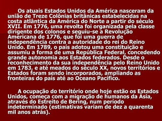 Os atuais Estados Unidos da América nasceram da união de Treze Colônias britânicas estabelecidas na costa atlântica da América do Norte a partir do século XVII. Em 1776, uma revolta foi organizada pela classe dirigente dos colonos e seguiu-se a Revolução Americana de 1776, que foi uma guerra de independência contra a autoridade do rei do Reino Unido. Em 1789, o país adotou uma constituição e assumiu a forma de uma República Federal, concedendo grande autonomia aos Estados federados. Desde o reconhecimento da sua independência pelo Reino Unido em 1783, e até meados do século XX, novos territórios e Estados foram sendo incorporados, ampliando as fronteiras do país até ao Oceano Pacífico. A ocupação do território onde hoje estão os Estados Unidos, começa com a migração de humanos da Ásia, através do Estreito de Bering, num período indeterminado (estimativas variam de dez a quarenta mil anos atrás).   