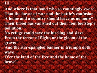 III And where is that band who so vauntingly swore That the havoc of war and the battle's confusion A home and a country should leave us no more? Their blood has vanished out their foul footstep's pollution. No refuge could save the hireling and slave From the terror of flight, or the gloom of the grave: And the star-spangled banner in triumph doth wave O'er the land of the free and the home of the   brave! 
