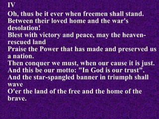 IV Oh, thus be it ever when freemen shall stand. Between their loved home and the war's desolation! Blest with victory and peace, may the heaven-rescued land Praise the Power that has made and preserved us a nation. Then conquer we must, when our cause it is just. And this be our motto: "In God is our trust". And the star-spangled banner in triumph shall wave O'er the land of the free and the home of the brave.   