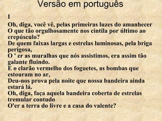 Versão em português   I Oh, diga, você vê, pelas primeiras luzes do amanhecer O que tão orgulhosamente nos cintila por último ao crepúsculo? De quem faixas largas e estrelas luminosas, pela briga perigosa, O ' er as muralhas que nós assistimos, era assim tão galante fluindo. E o clarão vermelho dos foguetes, as bombas que estouram no ar, Deu-nos prova pela noite que nossa bandeira ainda estará lá. Oh, diga, faça aquela bandeira coberta de estrelas tremular contudo O'er a terra do livre e a casa do valente? 