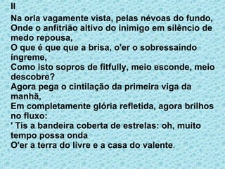 II Na orla vagamente vista, pelas névoas do fundo, Onde o anfitrião altivo do inimigo em silêncio de medo repousa, O que é que que a brisa, o'er o sobressaindo íngreme, Como isto sopros de fitfully, meio esconde, meio descobre? Agora pega o cintilação da primeira viga da manhã, Em completamente glória refletida, agora brilhos no fluxo: ' Tis a bandeira coberta de estrelas: oh, muito tempo possa onda O'er a terra do livre e a casa do valente . 