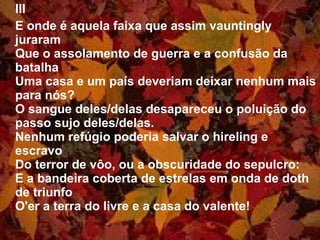 III E onde é aquela faixa que assim vauntingly juraram Que o assolamento de guerra e a confusão da batalha Uma casa e um país deveriam deixar nenhum mais para nós? O sangue deles/delas desapareceu o poluição do passo sujo deles/delas. Nenhum refúgio poderia salvar o hireling e escravo Do terror de vôo, ou a obscuridade do sepulcro: E a bandeira coberta de estrelas em onda de doth de triunfo O'er a terra do livre e a casa do valente! 