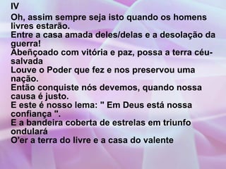IV Oh, assim sempre seja isto quando os homens livres estarão. Entre a casa amada deles/delas e a desolação da guerra! Abeñçoado com vitória e paz, possa a terra céu-salvada Louve o Poder que fez e nos preservou uma nação. Então conquiste nós devemos, quando nossa causa é justo. E este é nosso lema: " Em Deus está nossa confiança ". E a bandeira coberta de estrelas em triunfo ondulará O'er a terra do livre e a casa do valente 