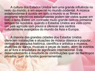 A cultura dos Estados Unidos tem uma grande influência no resto do mundo, e em especial no mundo ocidental. A música estadunidense é ouvida em todo o mundo e os filmes e programa televisivos estadunidense podem ser vistos quase em todo o lado. Existe um contraste muito grande com os primeiros tempos da república, quando o Estados Unidos era visto como um país agrícola com pouco a oferecer aos centros culturalmente avançados do mundo da Ásia e Europa. A maioria das grandes cidades dos Estados Unidos oferecem instalações e atuações de música clássica e popular, centros de pesquisa histórica, científica e artística e museus, atuações de dança, musicais e peças de teatro, além de eventos ao ar livre e arquitetura de significado internacional. Este desenvolvimento é resultado de contribuições quer de filantropos privados, quer de fundos governamentais. 