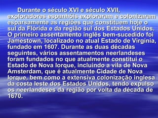 Durante o século XVI e século XVII, exploradores espanhóis exploraram e colonizaram esparsamente as regiões que constituem hoje o sul da Flórida e da região sul dos Estados Unidos. O primeiro assentamento inglês bem-sucedido foi Jamestown, localizado no atual Estado de Virgínia, fundado em 1607. Durante as duas décadas seguintes, vários assentamentos neerlandeses foram fundados no que atualmente constitui o Estado de Nova Iorque, incluindo a vila de Nova Amsterdam, que é atualmente Cidade de Nova Iorque, bem como a extensiva colonização inglesa da costa leste dos Estados Unidos, tendo expulso os neerlandeses da região por volta da década de 1670. 