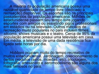 A maioria da população americana possui uma razoável quantidade de tempo livre (dedicado à recreação) disponível. Os esportes são os principais passatempos da população americana. Milhões de estadunidense passam seu tempo livre jogando esportes com amigos ou assistindo jogos profissionais em estádios ou na televisão. Outros métodos de recreação muito populares no país incluem filmes,  sitcoms , shows musicais e o teatro. Cerca de 95% da população americana possui uma televisão em casa. Em média, a televisão de uma dada residência fica ligada sete horas por dia. Hobbies  ocupam muito do tempo recreativo de muitos estadunidense. Jardinagem, colecionamento de certos produtos (selos, moedas, etc), tricotagem, fotografia, artesanato e aeromodelismo são alguns dos mais famosos no país. 