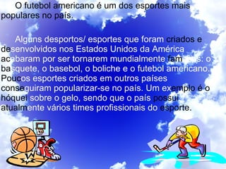 O futebol americano é um dos esportes mais populares no país. Alguns desportos/ esportes que foram  criados e de senvolvidos   nos Estados Unidos da   América  ac abaram   por ser tornarem mundialmente  fam osos: o  ba squete, o basebol, o boliche e o futebol   americano.  Pouc os esportes criados em outros países  conse guiram popularizar-se no país. Um ex emplo é o hóquei  sobre o gelo, sendo que o país  possui atualm ente vários times profissionais do  esporte.  