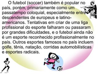 O futebol (soccer) também é popular no país, porém, primariamente como um passatempo coloquial, especialmente entre descendentes de europeus e latino-americanos. Tentativas em criar de uma liga profissional do esporte falharam ou passaram por grandes dificuldades, e o futebol ainda não é um esporte reconhecido profissionalmente no país. Outros esportes famosos no país incluem golfe, tênis, natação, corridas automobilísticas e esportes radicais. 