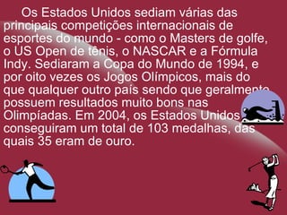 Os Estados Unidos sediam várias das principais competições internacionais de esportes do mundo - como o Masters de golfe, o US Open de tênis, o NASCAR e a Fórmula Indy. Sediaram a Copa do Mundo de 1994, e por oito vezes os Jogos Olímpicos, mais do que qualquer outro país sendo que geralmente possuem resultados muito bons nas Olimpíadas. Em 2004, os Estados Unidos conseguiram um total de 103 medalhas, das quais 35 eram de ouro. 