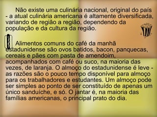 Não existe uma culinária nacional, original do país - a atual culinária americana é altamente diversificada, variando de região a região, dependendo da população e da cultura da região. Alimentos comuns do café da manhã estadunidense são ovos batidos, bacon, panquecas, cereais e pães com pasta de amendoim, acompanhados com café ou suco, na maioria das vezes, de laranja. O almoço do estadunidense é leve - as razões são o pouco tempo disponível para almoço para os trabalhadores e estudantes. Um almoço pode ser simples ao ponto de ser constituído de apenas um único sanduíche, e só. O jantar é, na maioria das famílias americanas, o principal prato do dia. 