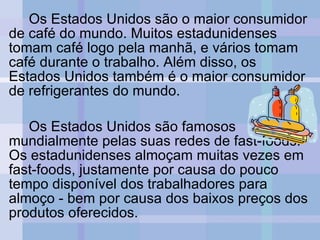 Os Estados Unidos são o maior consumidor de café do mundo. Muitos estadunidenses tomam café logo pela manhã, e vários tomam café durante o trabalho. Além disso, os Estados Unidos também é o maior consumidor de refrigerantes do mundo. Os Estados Unidos são famosos mundialmente pelas suas redes de fast-foods. Os estadunidenses almoçam muitas vezes em fast-foods, justamente por causa do pouco tempo disponível dos trabalhadores para almoço - bem por causa dos baixos preços dos produtos oferecidos. 