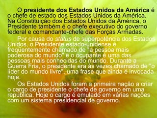 O  presidente dos Estados Unidos da América  é o chefe de estado dos Estados Unidos da América. Na Constituição dos Estados Unidos da América, o Presidente também é o chefe executivo do governo federal e comandante-chefe das Forças Armadas. Por causa do  status  de superpotência dos Estados Unidos, o Presidente estado-unidense é freqüentemente chamado de "a pessoa mais poderosa do mundo" e o ocupante é uma das pessoas mais conhecidas do mundo. Durante a Guerra Fria, o presidente era às vezes chamado de "o líder do mundo livre", uma frase que ainda é invocada hoje. Os Estados Unidos foram a primeira nação a criar o cargo de presidente o chefe de governo em uma república. Hoje o cargo é emulado em várias nações com um sistema presidencial de governo. 