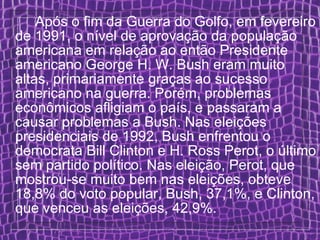 Após o fim da Guerra do Golfo, em fevereiro de 1991, o nível de aprovação da população americana em relação ao então Presidente americano George H. W. Bush eram muito altas, primariamente graças ao sucesso americano na guerra. Porém, problemas econômicos afligiam o país, e passaram a causar problemas a Bush. Nas eleições presidenciais de 1992, Bush enfrentou o democrata Bill Clinton e H. Ross Perot, o último sem partido político. Nas eleição, Perot, que mostrou-se muito bem nas eleições, obteve 18,8% do voto popular, Bush, 37,1%, e Clinton, que venceu as eleições, 42,9%. 