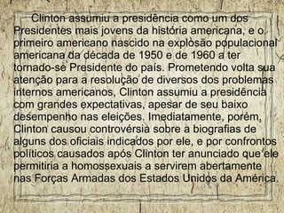 Clinton assumiu a presidência como um dos Presidentes mais jovens da história americana, e o primeiro americano nascido na explosão populacional americana da década de 1950 e de 1960 a ter tornado-se Presidente do país. Prometendo volta sua atenção para a resolução de diversos dos problemas internos americanos, Clinton assumiu a presidência com grandes expectativas, apesar de seu baixo desempenho nas eleições. Imediatamente, porém, Clinton causou controvérsia sobre a biografias de alguns dos oficiais indicados por ele, e por confrontos políticos causados após Clinton ter anunciado que ele permitiria a homossexuais a servirem abertamente nas Forças Armadas dos Estados Unidos da América. 