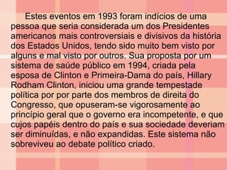 Estes eventos em 1993 foram indícios de uma pessoa que seria considerada um dos Presidentes americanos mais controversiais e divisivos da história dos Estados Unidos, tendo sido muito bem visto por alguns e mal visto por outros. Sua proposta por um sistema de saúde público em 1994, criada pela esposa de Clinton e Primeira-Dama do país, Hillary Rodham Clinton, iniciou uma grande tempestade política por por parte dos membros de direita do Congresso, que opuseram-se vigorosamente ao princípio geral que o governo era incompetente, e que cujos papéis dentro do país e sua sociedade deveriam ser diminuídas, e não expandidas. Este sistema não sobreviveu ao debate político criado. 