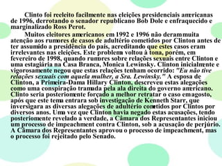 Clinto foi reeleito facilmente nas eleições presidenciais americanas de 1996, derrotando o senador republicano Bob Dole e enfraquecido e marginalizado Ross Perot. Muitos eleitores americanos em 1992 e 1996 não deram muita atenção aos rumores de casos de adultério cometidos por Clinton antes de ter assumido a presidência do país, acreditando que estes casos eram irrelevantes nas eleições. Este problema voltou à tona, porém, em fevereiro de 1998, quando rumores sobre relações sexuais entre Clinton e uma estagiária na Casa Branca, Monica Lewinsky. Clinton inicialmente e vigorosamente negou que estas relações tenham ocorrido:  "Eu não tive relações sexuais com aquela mulher, a Sra. Lewinsky."  A esposa de Clinton, a Primeira-Dama Hillary Clinton, descreveu estas alegações como uma conspiração tramada pela ala direita do governo americano. Clinto seria posteriomente forçado a melhor retratar o caso em agosto, após que este tema entrara sob investigação de Kenneth Starr, que inversigara as diversas alegações de adultério cometidos por Clintos por diversos anos. Uma vez que Clinton havia negado estas acusações, tendo posteriomente revelado a verdade, a Câmara dos Representantes iniciou um processo de impeachment contra Clinton, sob a acusação de perjúrio. A Câmara dos Representantes aprovou o processo de impeachment, mas o processo foi rejeitado pelo Senado. 