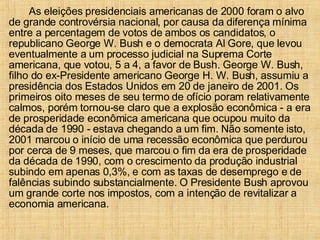 As eleições presidenciais americanas de 2000 foram o alvo de grande controvérsia nacional, por causa da diferença mínima entre a percentagem de votos de ambos os candidatos, o republicano George W. Bush e o democrata Al Gore, que levou eventualmente a um processo judicial na Suprema Corte americana, que votou, 5 a 4, a favor de Bush. George W. Bush, filho do ex-Presidente americano George H. W. Bush, assumiu a presidência dos Estados Unidos em 20 de janeiro de 2001. Os primeiros oito meses de seu termo de ofício poram relativamente calmos, porém tornou-se claro que a explosão econômica - a era de prosperidade econômica americana que ocupou muito da década de 1990 - estava chegando a um fim. Não somente isto, 2001 marcou o início de uma recessão econômica que perdurou por cerca de 9 meses, que marcou o fim da era de prosperidade da década de 1990, com o crescimento da produção industrial subindo em apenas 0,3%, e com as taxas de desemprego e de falências subindo substancialmente. O Presidente Bush aprovou um grande corte nos impostos, com a intenção de revitalizar a economia americana. 