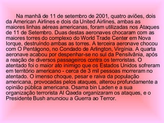 Na manhã de 11 de setembro de 2001, quatro aviões, dois da American Airlines e dois da United Airlines, ambas as maiores linhas aéreas americanas, foram utilizadas nos Ataques de 11 de Setembro. Duas destas aeronaves chocaram com as maiores torres do complexo do World Trade Center em Nova Iorque, destruíndo ambas as torres. A terceira aeronave chocou com O Pentágono, no Condado de Arlington, Virgínia. A quarta aeronave acabou por despenhar-se no sul da Pensilvânia, após a reação de diversos passageiros contra os terroristas. O atentado foi o maior ato inimigo que os Estados Unidos sofreram em território americano - cerca de 3 mil pessoas morreram no atentado. O imenso choque, pesar e raiva da população americana, provocadas pelos ataques, alterou profundamente a opinião pública americana. Osama bin Laden e a sua organização terrorista Al Qaeda organizaram os ataques, e o Presidente Bush anunciou a Guerra ao Terror. 