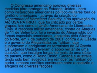 O Congresso americano aprovou diversas medidas para proteger os Estados Unidos - bem como instalações americanas político-militares fora de território americano - através da criação do  Department of Homeland Security , e da aprovação do Ato USA PATRIOT, que foi criticado por certos grupos, tais como a União Americana de Liberdades Civis. A resposta militar americana, contra os Ataques de 11 de Setembro, foi a invasão do Afeganistão por forças especiais americanas, apoiadas pela Aliança do Norte, em 7 de outubro de 2001, contra o Al Qaeda e o governo do Afeganistão, os Taliban, que suportavam e abrigavam os terroristas da Al Qaeda. Os Estados Unidos tiveram o apoio militar de uma coalizão, que incluíam forças de mais de uma dúzia de países, como o Reino Unido, Canadá e Austrália, tendo sido bem sucedida em remover os Taliban do poder, embora conflitos continuem entre a coalizão e afegãos de diversas facções. 