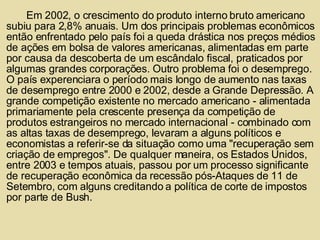 Em 2002, o crescimento do produto interno bruto americano subiu para 2,8% anuais. Um dos principais problemas econômicos então enfrentado pelo país foi a queda drástica nos preços médios de ações em bolsa de valores americanas, alimentadas em parte por causa da descoberta de um escândalo fiscal, praticados por algumas grandes corporações. Outro problema foi o desemprego. O país experenciara o período mais longo de aumento nas taxas de desemprego entre 2000 e 2002, desde a Grande Depressão. A grande competição existente no mercado americano - alimentada primariamente pela crescente presença da competição de produtos estrangeiros no mercado internacional - combinado com as altas taxas de desemprego, levaram a alguns políticos e economistas a referir-se da situação como uma "recuperação sem criação de empregos". De qualquer maneira, os Estados Unidos, entre 2003 e tempos atuais, passou por um processo significante de recuperação econômica da recessão pós-Ataques de 11 de Setembro, com alguns creditando a política de corte de impostos por parte de Bush. 