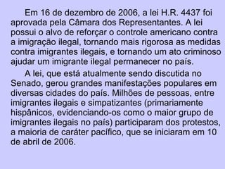 Em 16 de dezembro de 2006, a lei H.R. 4437 foi aprovada pela Câmara dos Representantes. A lei possui o alvo de reforçar o controle americano contra a imigração ilegal, tornando mais rigorosa as medidas contra imigrantes ilegais, e tornando um ato criminoso ajudar um imigrante ilegal permanecer no país. A lei, que está atualmente sendo discutida no Senado, gerou grandes manifestações populares em diversas cidades do país. Milhões de pessoas, entre imigrantes ilegais e simpatizantes (primariamente hispânicos, evidenciando-os como o maior grupo de imigrantes ilegais no país) participaram dos protestos, a maioria de caráter pacífico, que se iniciaram em 10 de abril de 2006. 
