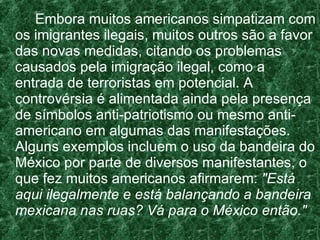 Embora muitos americanos simpatizam com os imigrantes ilegais, muitos outros são a favor das novas medidas, citando os problemas causados pela imigração ilegal, como a entrada de terroristas em potencial. A controvérsia é alimentada ainda pela presença de símbolos anti-patriotismo ou mesmo anti-americano em algumas das manifestações. Alguns exemplos incluem o uso da bandeira do México por parte de diversos manifestantes, o que fez muitos americanos afirmarem:  "Está aqui ilegalmente e está balançando a bandeira mexicana nas ruas? Vá para o México então." 
