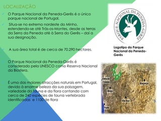 LOCALIZAÇÃO
 O Parque Nacional da Peneda-Gerês é o único
parque nacional de Portugal.


Situa-se no extremo nordeste do Minho,
estendendo-se até Trás-os-Montes, desde as terras
da Serra da Peneda até à Serra do Gerês – daí a
sua designação.



A sua área total é de cerca de 70.290 hectares.

 O Parque Nacional da Peneda-Gerês é
considerado pela UNESCO como Reserva Nacional
da Biosfera.
 É uma das maiores atracções naturais em Portugal,
devido à enorme beleza da sua paisagem,
variedade da fauna e da flora contando com
cerca de 240 espécies de fauna vertebrada
identificadas e 1100 de flora

Logotipo do Parque
Nacional da PenedaGerês

 