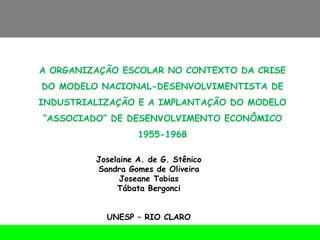 A ORGANIZAÇÃO ESCOLAR NO CONTEXTO DA CRISE DO MODELO NACIONAL-DESENVOLVIMENTISTA DE INDUSTRIALIZAÇÃO E A IMPLANTAÇÃO DO MODELO “ASSOCIADO” DE DESENVOLVIMENTO ECONÔMICO 1955-1968 Joselaine A. de G. Stênico Sandra Gomes de Oliveira Joseane Tobias Tábata Bergonci UNESP – RIO CLARO 