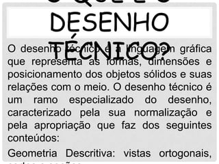 O QUE É O
        DESENHO
       TÉCNICO? e
O desenho técnico é a linguagem gráfica
que representa as formas, dimensões
posicionamento dos objetos sólidos e suas
relações com o meio. O desenho técnico é
um ramo especializado do desenho,
caracterizado pela sua normalização e
pela apropriação que faz dos seguintes
conteúdos:
Geometria Descritiva: vistas ortogonais,
 