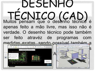 DESENHO
 TÉCNICO (CAD) é
Muitos pensam que o desenho técnico
apenas feito a mão livre, mas isso não é
verdade. O desenho técnico pode também
ser feito atravéz de programas com
medidas exatas, sendo possível também a
sua perspectiva. O programa mais
conhecido para isso é o “AutoCad”
 