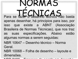 NORMAS
Para seTÉCNICAS basta
       fazer o desenho técnico não
apenas desenhar, há principios para isso, por
isso que existe a ABNT (Associação
Brasileira de Normas Técnicas), que nos traz
as suas especificações. Abaixo estão
algumas normas a serem seguidas:
NBR 10647 – Desenho técnico – Norma
Geral.
NBR 10068 – Folha de desenho – layoute e
dimensões.
 