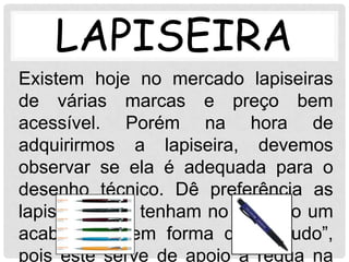 LAPISEIRA
Existem hoje no mercado lapiseiras
de várias marcas e preço bem
acessível. Porém na hora de
adquirirmos a lapiseira, devemos
observar se ela é adequada para o
desenho técnico. Dê preferência as
lapiseiras que tenham no ponteiro um
acabamento em forma de “canudo”,
pois este serve de apoio à régua na
 