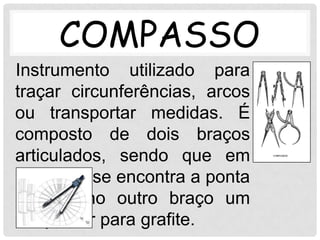 COMPASSO
Instrumento utilizado para
traçar circunferências, arcos
ou transportar medidas. É
composto de dois braços
articulados, sendo que em
um deles se encontra a ponta
seca e no outro braço um
adaptador para grafite.
 