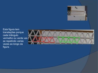 Esta figura tem
translações porque
cada triângulo
vermelho ou verde vaise repetindo varias
vezes ao longo da
figura .

 