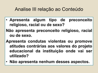Analise III relação ao Conteúdo
• Apresenta algum tipo de preconceito
religioso, racial ou de sexo?
Não apresenta preconceito religioso, racial
ou de sexo.
Apresenta condutas violentas ou promove
atitudes contrárias aos valores do projeto
educacional da instituição onde vai ser
utilizado?
• Não apresenta nenhum desses aspectos.
 