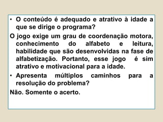 • O conteúdo é adequado e atrativo à idade a
que se dirige o programa?
O jogo exige um grau de coordenação motora,
conhecimento do alfabeto e leitura,
habilidade que são desenvolvidas na fase de
alfabetização. Portanto, esse jogo é sim
atrativo e motivacional para a idade.
• Apresenta múltiplos caminhos para a
resolução do problema?
Não. Somente o acerto.
 